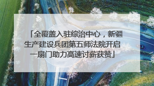 全覆盖入驻综治中心，新疆生产建设兵团第五师法院开启一扇门助力高速讨薪获赞