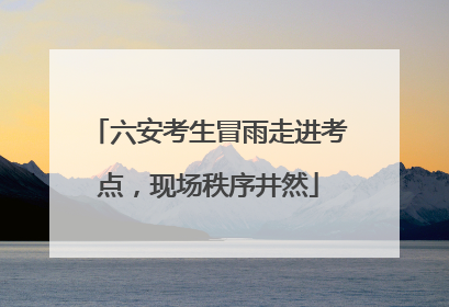 六安考生冒雨走进考点，现场秩序井然