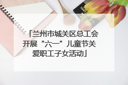兰州市城关区总工会开展“六一”儿童节关爱职工子女活动