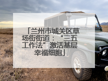 兰州市城关区草场街街道：“三五工作法”激活基层幸福细胞