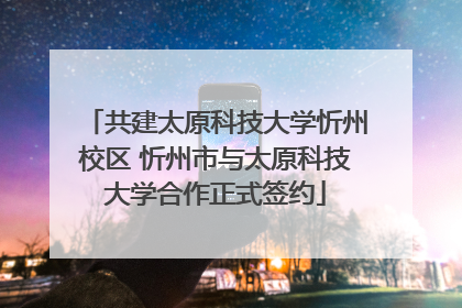 共建太原科技大学忻州校区 忻州市与太原科技大学合作正式签约