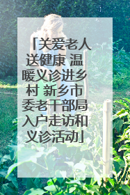 关爱老人送健康 温暖义诊进乡村 新乡市委老干部局入户走访和义诊活动