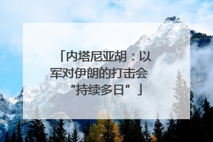 内塔尼亚胡：以军对伊朗的打击会“持续多日”