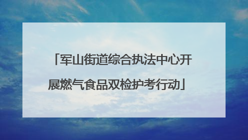 军山街道综合执法中心开展燃气食品双检护考行动