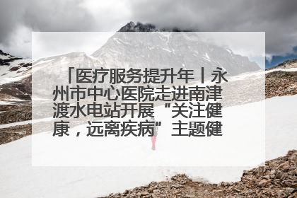 医疗服务提升年丨永州市中心医院走进南津渡水电站开展“关注健康，远离疾病”主题健康促进活动