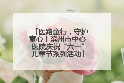 医路童行，守护童心丨滨州市中心医院庆祝“六一”儿童节系列活动