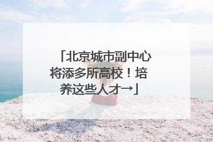 北京城市副中心将添多所高校！培养这些人才→