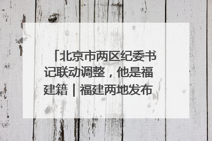 北京市两区纪委书记联动调整，他是福建籍｜福建两地发布一批人事消息