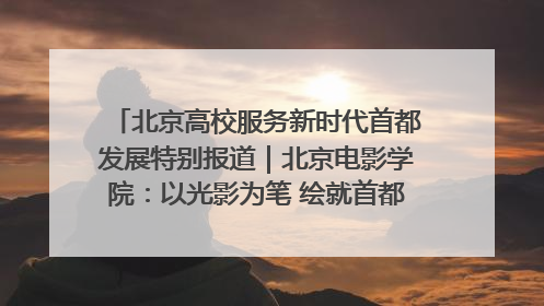 北京高校服务新时代首都发展特别报道｜北京电影学院：以光影为笔 绘就首都高质量发展新画卷