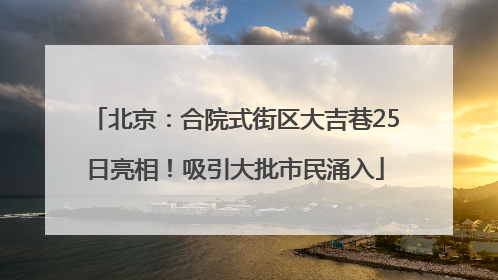 北京：合院式街区大吉巷25日亮相！吸引大批市民涌入
