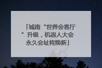 城南“世界会客厅”升级，机器人大会永久会址将焕新