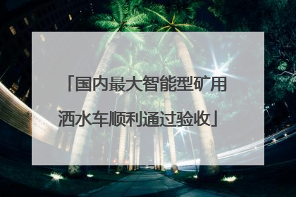 国内最大智能型矿用洒水车顺利通过验收