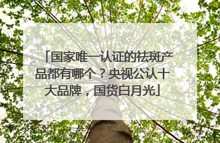 国家唯一认证的祛斑产品都有哪个？央视公认十大品牌，国货白月光