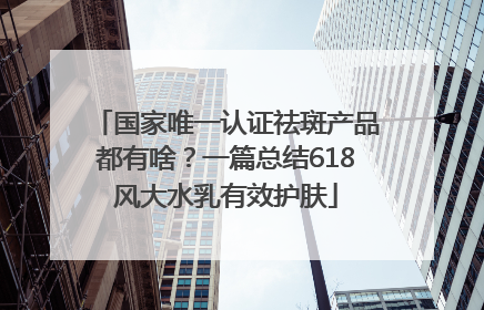 国家唯一认证祛斑产品都有啥？一篇总结618风大水乳有效护肤