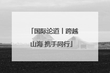 国际论道丨跨越山海 携手同行