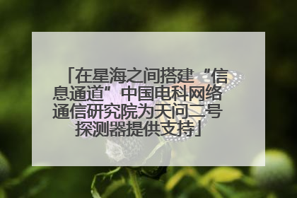在星海之间搭建“信息通道”中国电科网络通信研究院为天问二号探测器提供支持