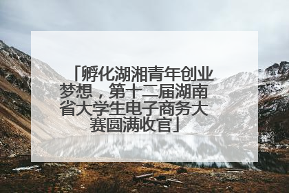 孵化湖湘青年创业梦想，第十二届湖南省大学生电子商务大赛圆满收官