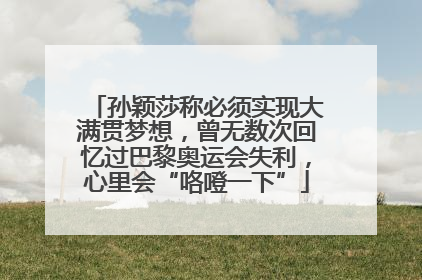 孙颖莎称必须实现大满贯梦想，曾无数次回忆过巴黎奥运会失利，心里会“咯噔一下”