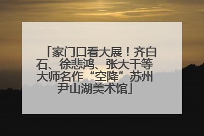 家门口看大展！齐白石、徐悲鸿、张大千等大师名作“空降”苏州尹山湖美术馆