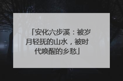 安化六步溪：被岁月轻抚的山水，被时代唤醒的乡愁