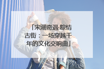 宋潮奇遇·粽情古街：一场穿越千年的文化交响曲