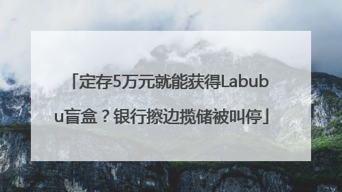 定存5万元就能获得Labubu盲盒？银行擦边揽储被叫停
