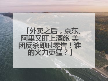 外卖之后，京东、阿里又盯上酒旅 美团反杀即时零售！谁的火力更猛？