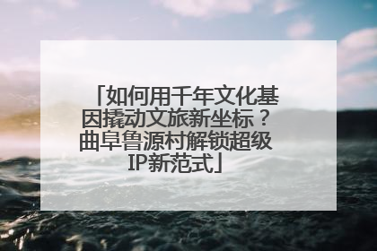 如何用千年文化基因撬动文旅新坐标？曲阜鲁源村解锁超级IP新范式