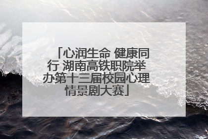 心润生命 健康同行 湖南高铁职院举办第十三届校园心理情景剧大赛