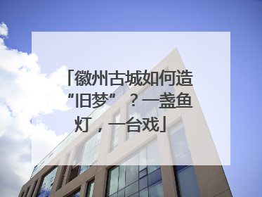 徽州古城如何造“旧梦”？一盏鱼灯，一台戏