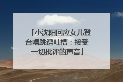 小沈阳回应女儿登台唱跳遭吐槽：接受一切批评的声音