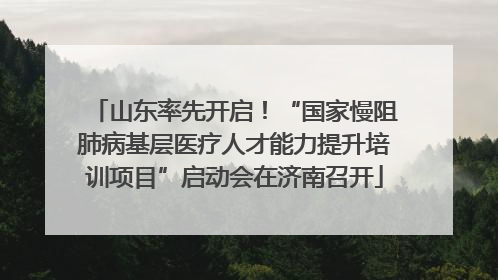 山东率先开启！“国家慢阻肺病基层医疗人才能力提升培训项目”启动会在济南召开