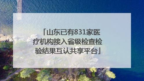 山东已有831家医疗机构接入省级检查检验结果互认共享平台