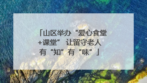 山区举办“爱心食堂+课堂” 让留守老人有“知”有“味”