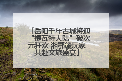 岳阳千年古城将迎“提瓦特大陆”破次元狂欢 湘鄂赣玩家共赴文旅盛宴