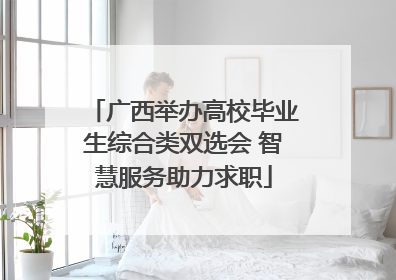 广西举办高校毕业生综合类双选会 智慧服务助力求职