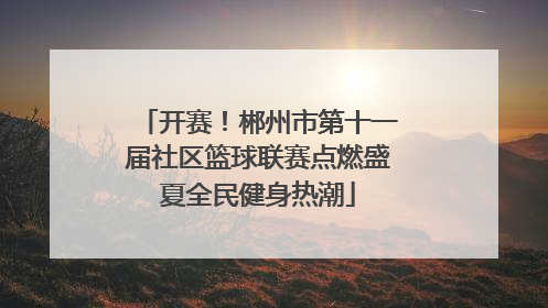 开赛！郴州市第十一届社区篮球联赛点燃盛夏全民健身热潮