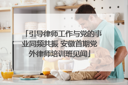 引导律师工作与党的事业同频共振 安徽首期党外律师培训班见闻