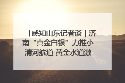 感知山东记者谈｜济南“真金白银”力推小清河航道 黄金水道激活区域经济新动能