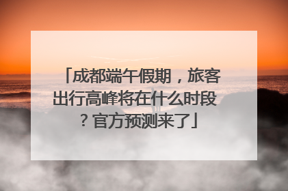 成都端午假期，旅客出行高峰将在什么时段？官方预测来了