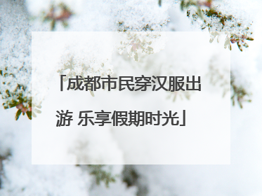 成都市民穿汉服出游 乐享假期时光
