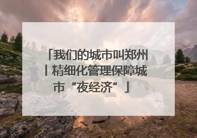 我们的城市叫郑州丨精细化管理保障城市“夜经济”