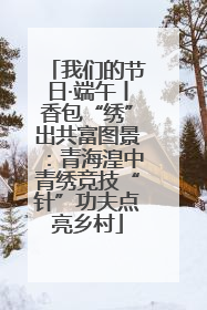 我们的节日·端午丨香包“绣”出共富图景：青海湟中青绣竞技“针”功夫点亮乡村