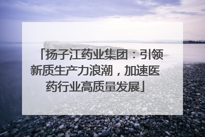扬子江药业集团：引领新质生产力浪潮，加速医药行业高质量发展