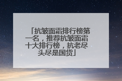 抗皱面霜排行榜第一名，推荐抗皱面霜十大排行榜，抗老尽头尽是国货