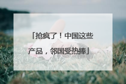 抢疯了！中国这些产品，邻国受热捧