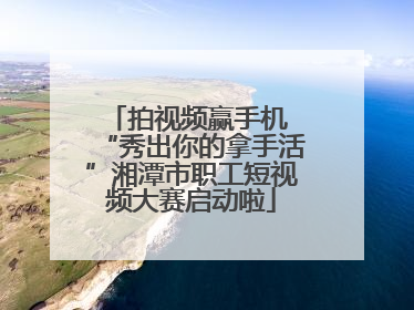 拍视频赢手机 “秀出你的拿手活”湘潭市职工短视频大赛启动啦