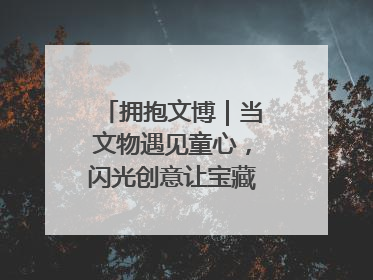 拥抱文博｜当文物遇见童心，闪光创意让宝藏“动”起来