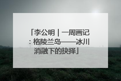 李公明｜一周画记：格陵兰岛——冰川消融下的抉择