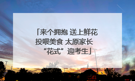 来个拥抱 送上鲜花 投喂美食 太原家长“花式”迎考生